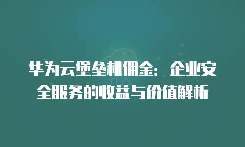 华为云堡垒机佣金：企业安全服务的收益与价值解析