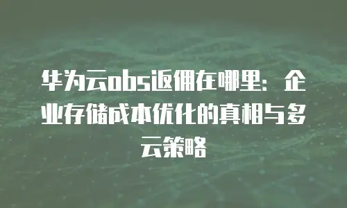 华为云obs返佣在哪里：企业存储成本优化的真相与多云策略