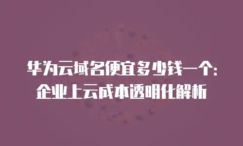 华为云域名便宜多少钱一个：企业上云成本透明化解析