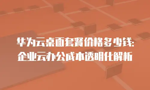 华为云桌面套餐价格多少钱：企业云办公成本透明化解析