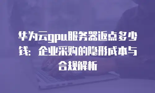 华为云gpu服务器返点多少钱：企业采购的隐形成本与合规解析