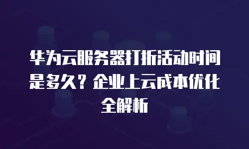 华为云服务器打折活动时间是多久？企业上云成本优化全解析