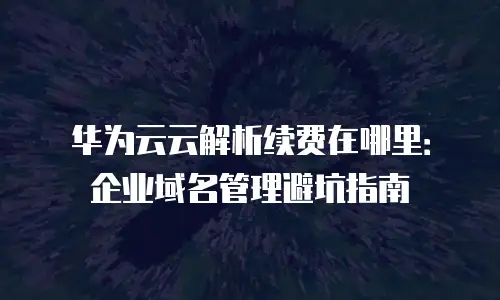 华为云云解析续费在哪里：企业域名管理避坑指南