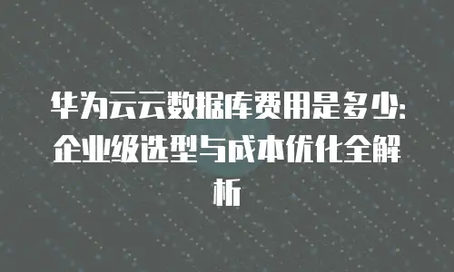 华为云云数据库费用是多少：企业级选型与成本优化全解析