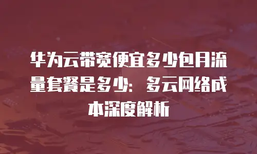华为云带宽便宜多少包月流量套餐是多少：多云网络成本深度解析