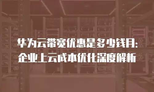 华为云带宽优惠是多少钱月：企业上云成本优化深度解析