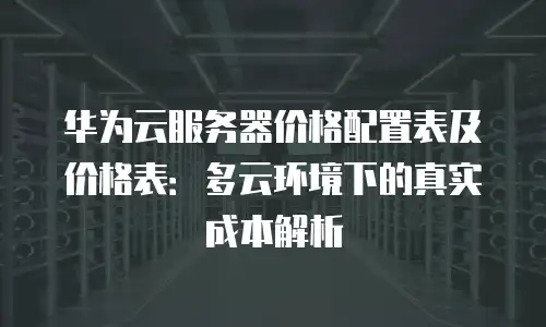 华为云服务器价格配置表及价格表：多云环境下的真实成本解析