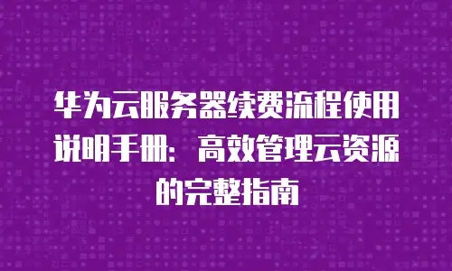 华为云服务器续费流程使用说明手册：高效管理云资源的完整指南