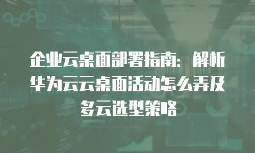 企业云桌面部署指南：解析华为云云桌面活动怎么弄及多云选型策略