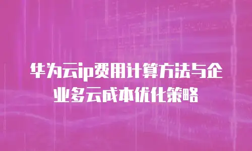 华为云ip费用计算方法与企业多云成本优化策略