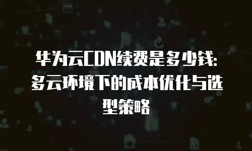 华为云CDN续费是多少钱：多云环境下的成本优化与选型策略