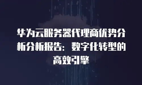 华为云服务器代理商优势分析分析报告：数字化转型的高效引擎