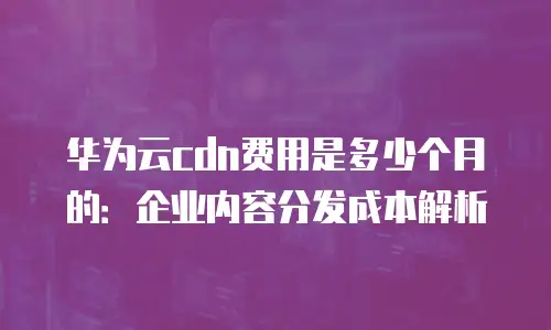 华为云cdn费用是多少个月的：企业内容分发成本解析