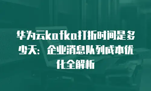 华为云kafka打折时间是多少天：企业消息队列成本优化全解析