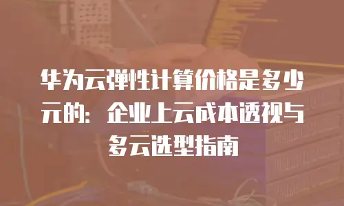 华为云弹性计算价格是多少元的：企业上云成本透视与多云选型指南