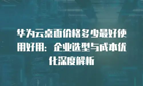 华为云桌面价格多少最好使用好用：企业选型与成本优化深度解析