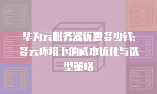 华为云服务器优惠多少钱：多云环境下的成本优化与选型策略