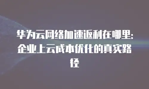 华为云网络加速返利在哪里：企业上云成本优化的真实路径