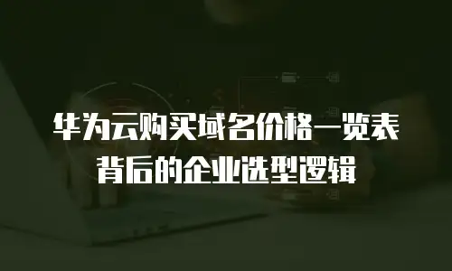 华为云购买域名价格一览表背后的企业选型逻辑