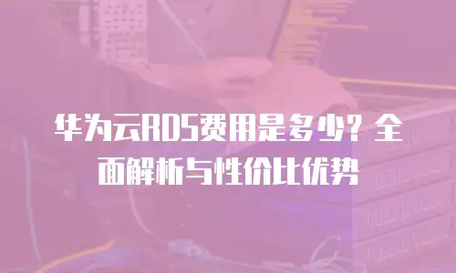华为云RDS费用是多少？全面解析与性价比优势
