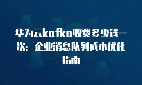 华为云kafka收费多少钱一次：企业消息队列成本优化指南