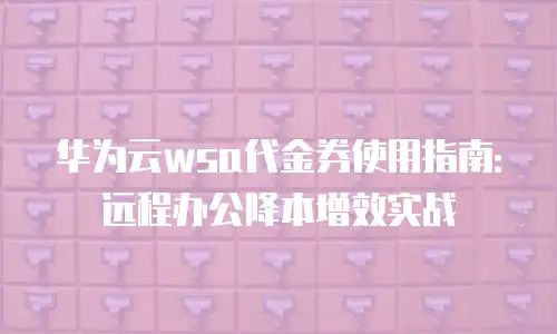 华为云wsa代金券使用指南：远程办公降本增效实战