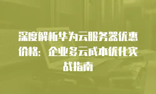 深度解析华为云服务器优惠价格：企业多云成本优化实战指南