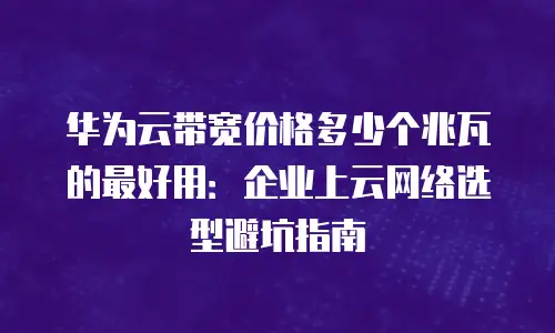 华为云带宽价格多少个兆瓦的最好用：企业上云网络选型避坑指南