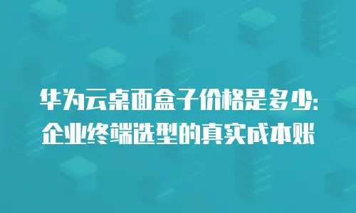华为云桌面盒子价格是多少：企业终端选型的真实成本账