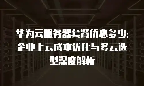 华为云服务器套餐优惠多少：企业上云成本优化与多云选型深度解析