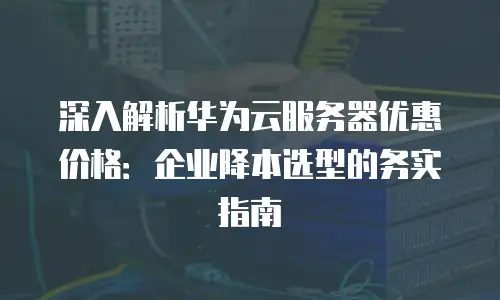 深入解析华为云服务器优惠价格：企业降本选型的务实指南