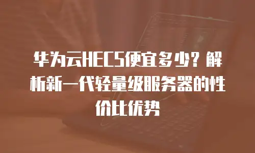 华为云HECS便宜多少？解析新一代轻量级服务器的性价比优势