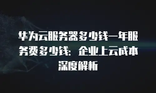 华为云服务器多少钱一年服务费多少钱：企业上云成本深度解析