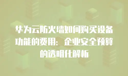 华为云防火墙如何购买设备功能的费用：企业安全预算的透明化解析