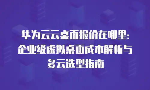 华为云云桌面报价在哪里：企业级虚拟桌面成本解析与多云选型指南