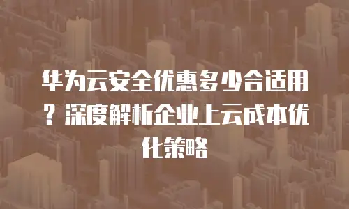 华为云安全优惠多少合适用？深度解析企业上云成本优化策略
