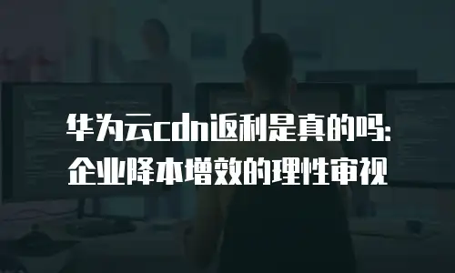 华为云cdn返利是真的吗：企业降本增效的理性审视