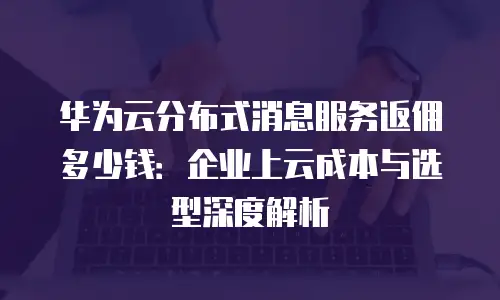 华为云分布式消息服务返佣多少钱：企业上云成本与选型深度解析