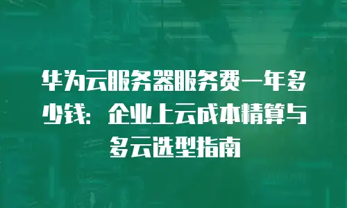 华为云服务器服务费一年多少钱：企业上云成本精算与多云选型指南