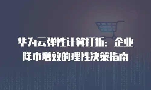华为云弹性计算打折：企业降本增效的理性决策指南