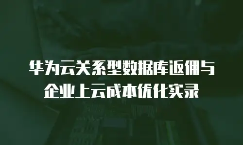 华为云关系型数据库返佣与企业上云成本优化实录