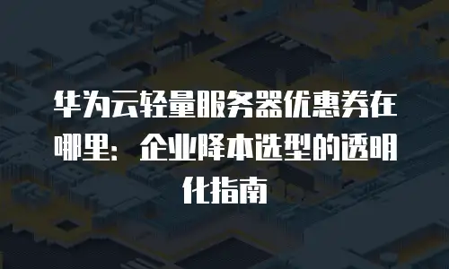 华为云轻量服务器优惠券在哪里：企业降本选型的透明化指南