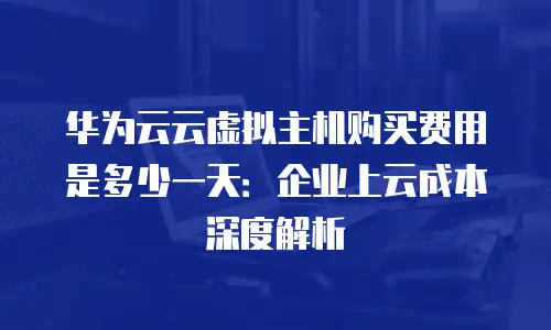 华为云云虚拟主机购买费用是多少一天：企业上云成本深度解析