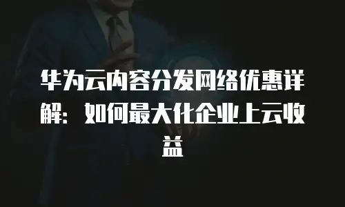 华为云内容分发网络优惠详解：如何最大化企业上云收益