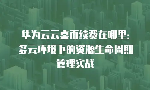 华为云云桌面续费在哪里：多云环境下的资源生命周期管理实战