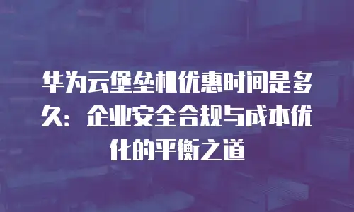 华为云堡垒机优惠时间是多久：企业安全合规与成本优化的平衡之道