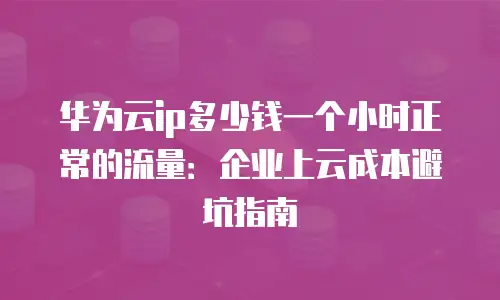 华为云ip多少钱一个小时正常的流量：企业上云成本避坑指南
