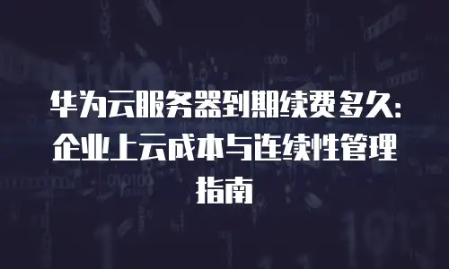 华为云服务器到期续费多久：企业上云成本与连续性管理指南
