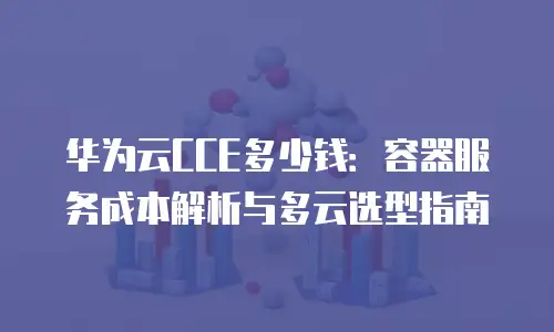 华为云CCE多少钱：容器服务成本解析与多云选型指南