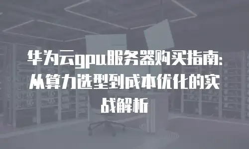 华为云gpu服务器购买指南：从算力选型到成本优化的实战解析